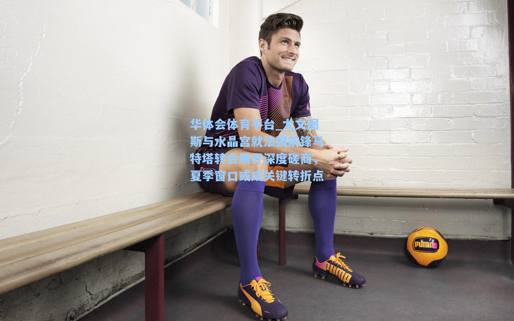 尤文图斯与水晶宫就法国前锋马特塔转会展开深度磋商，夏季窗口或成关键转折点