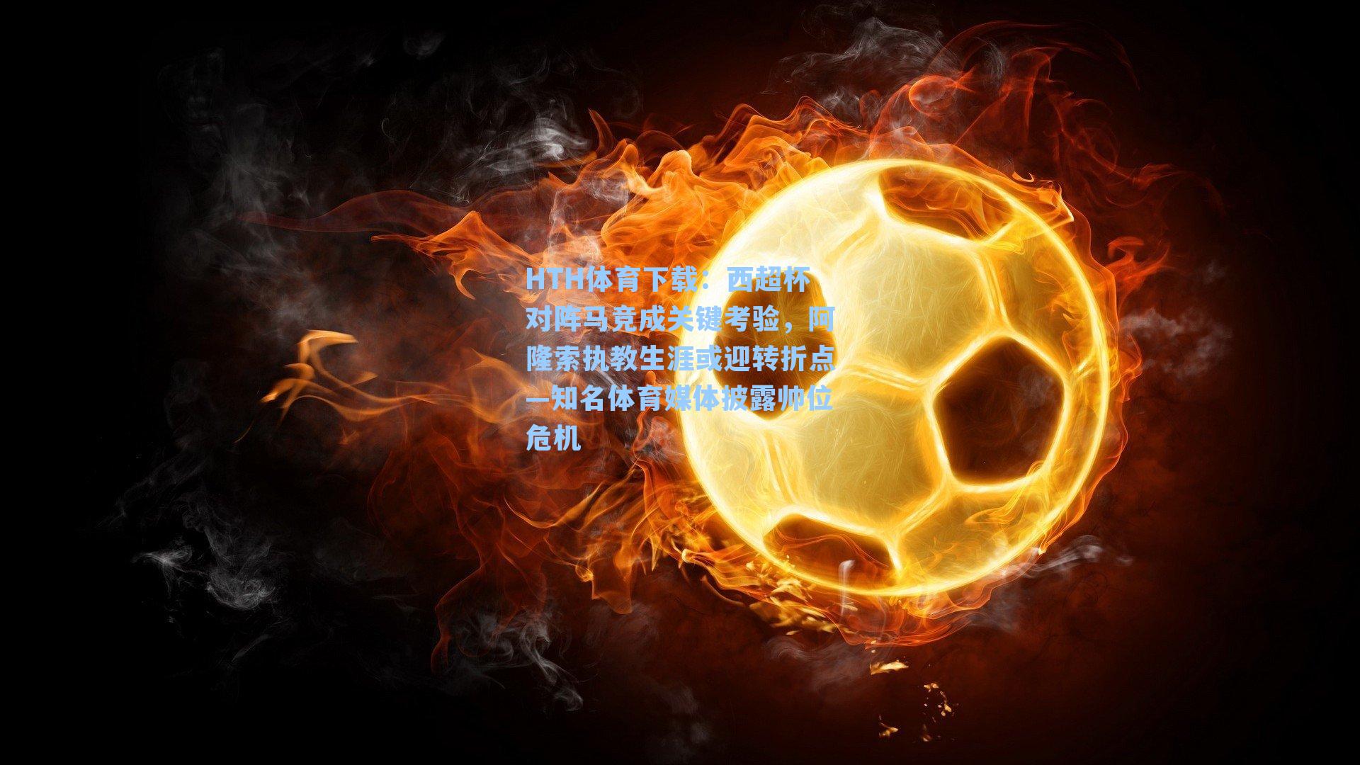 HTH体育下载：西超杯对阵马竞成关键考验，阿隆索执教生涯或迎转折点—知名体育媒体披露帅位危机