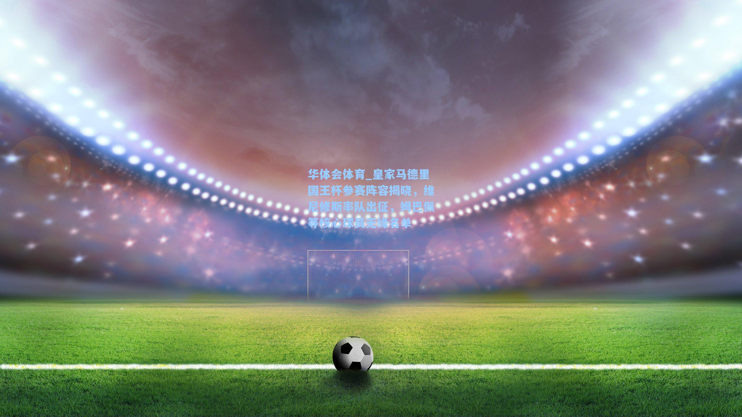 皇家马德里国王杯参赛阵容揭晓,维尼修斯率队出征,姆巴佩等核心球员无缘名单