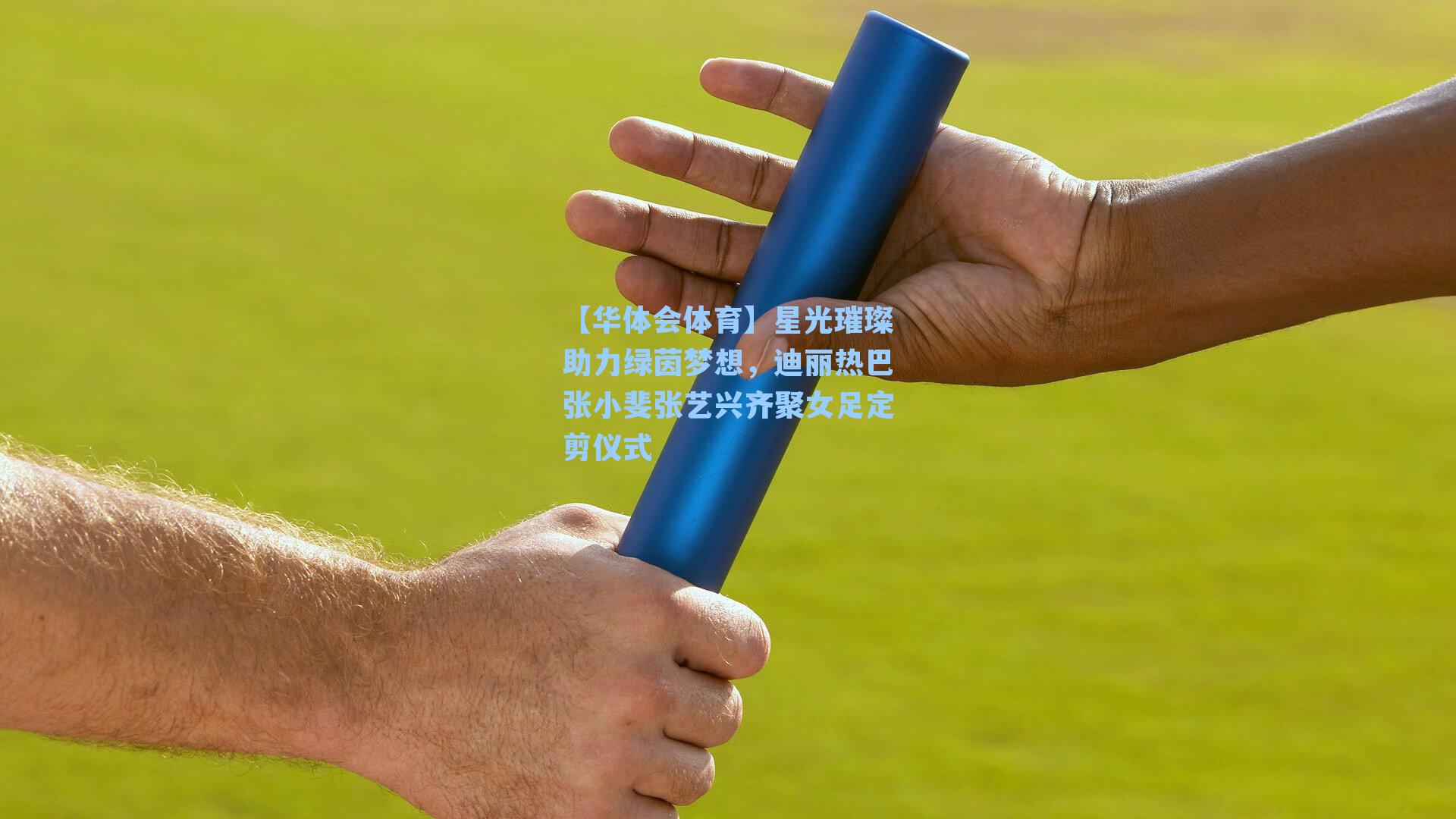 【华体会体育】星光璀璨助力绿茵梦想，迪丽热巴张小斐张艺兴齐聚女足定剪仪式